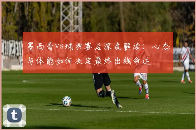 墨西哥vs瑞典赛后深度解读：心态与体能如何决定最终出线命运
