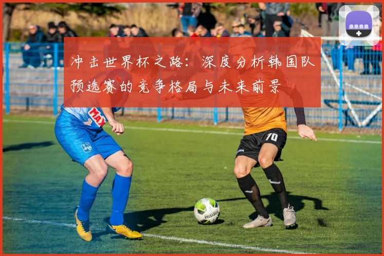 冲击世界杯之路:深度分析韩国队预选赛的竞争格局与未来前景