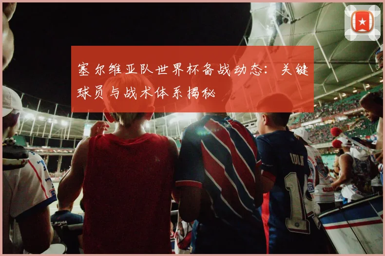 塞尔维亚队世界杯备战动态：关键球员与战术体系揭秘