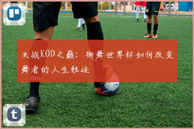 决战KOD之巅:街舞世界杯如何改变舞者的人生轨迹