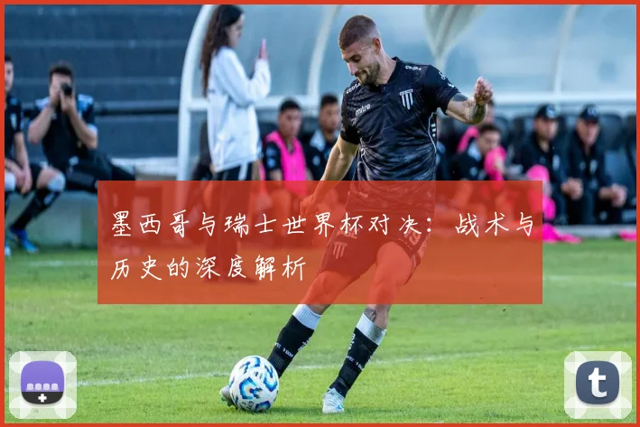 墨西哥与瑞士世界杯对决：战术与历史的深度解析