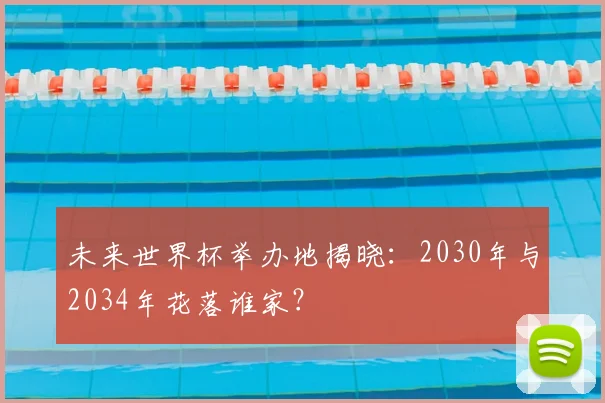未来世界杯举办地揭晓:2030年与2034年花落谁家?