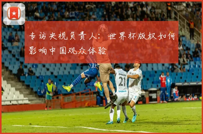 专访央视负责人:世界杯版权如何影响中国观众体验