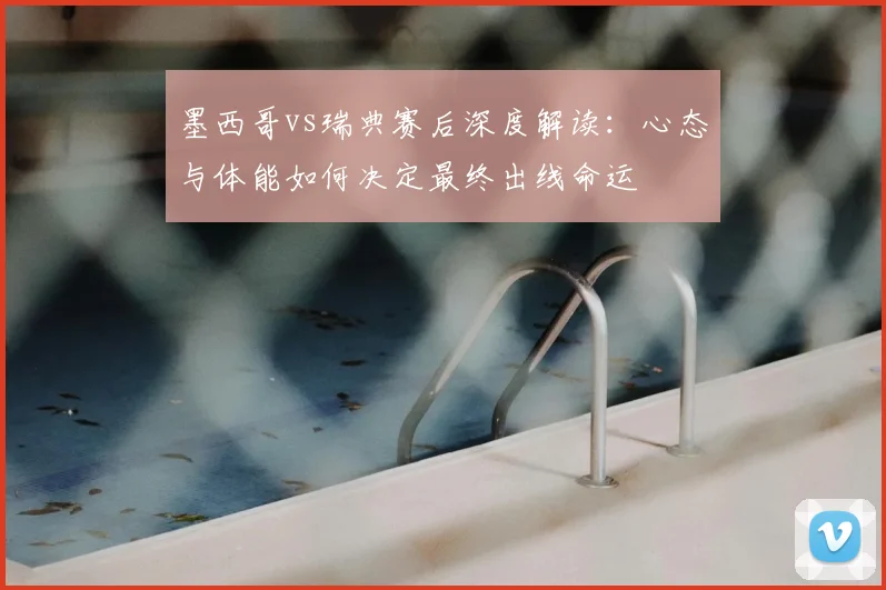 墨西哥vs瑞典赛后深度解读：心态与体能如何决定最终出线命运